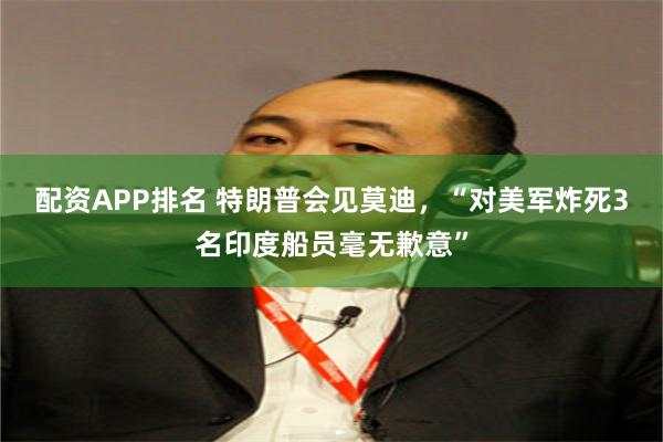 配资APP排名 特朗普会见莫迪，“对美军炸死3名印度船员毫无歉意”