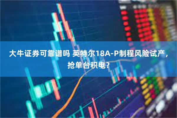 大牛证券可靠谱吗 英特尔18A-P制程风险试产，抢单台积电？