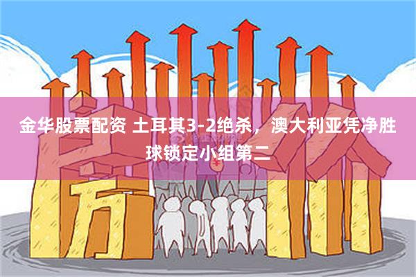 金华股票配资 土耳其3-2绝杀，澳大利亚凭净胜球锁定小组第二
