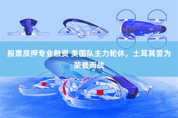 股票质押专业融资 美国队主力轮休，土耳其誓为荣誉而战