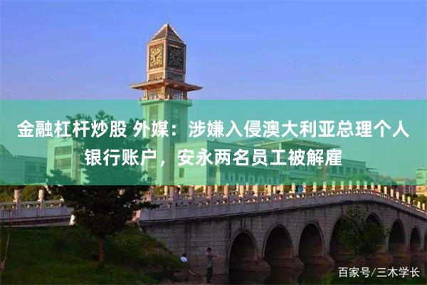 金融杠杆炒股 外媒：涉嫌入侵澳大利亚总理个人银行账户，安永两名员工被解雇