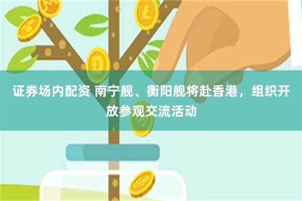 证券场内配资 南宁舰、衡阳舰将赴香港，组织开放参观交流活动