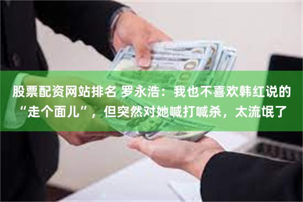 股票配资网站排名 罗永浩：我也不喜欢韩红说的“走个面儿”，但突然对她喊打喊杀，太流氓了