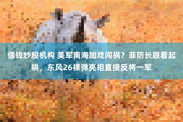 借钱炒股机构 美军南海加戏闯祸？菲防长跟着起哄，东风26裸弹亮相直接反将一军