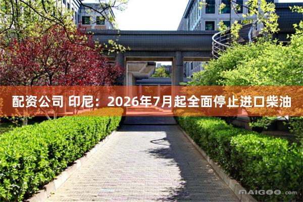 配资公司 印尼：2026年7月起全面停止进口柴油