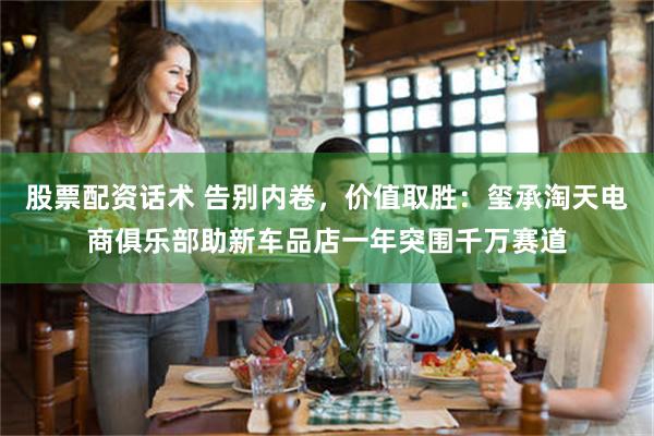 股票配资话术 告别内卷，价值取胜：玺承淘天电商俱乐部助新车品店一年突围千万赛道