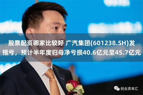 股票配资哪家比较好 广汽集团(601238.SH)发预亏，预计半年度归母净亏损40.6亿元至45.7亿元