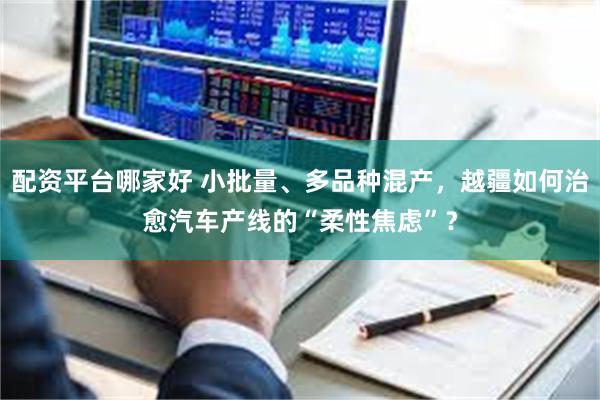 配资平台哪家好 小批量、多品种混产，越疆如何治愈汽车产线的“柔性焦虑”？