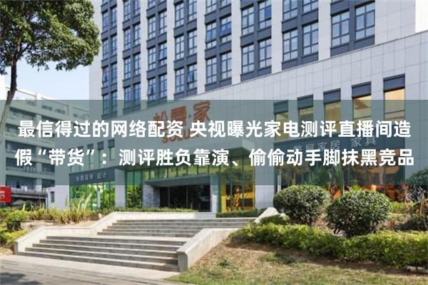 最信得过的网络配资 央视曝光家电测评直播间造假“带货”：测评胜负靠演、偷偷动手脚抹黑竞品