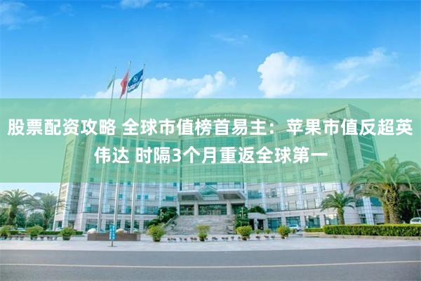 股票配资攻略 全球市值榜首易主：苹果市值反超英伟达 时隔3个月重返全球第一