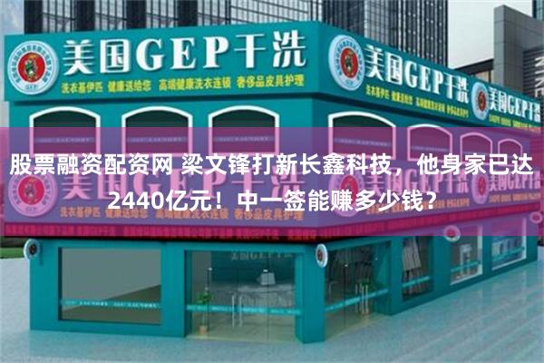 股票融资配资网 梁文锋打新长鑫科技，他身家已达2440亿元！中一签能赚多少钱？