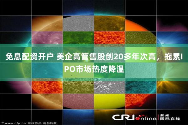 免息配资开户 美企高管售股创20多年次高，拖累IPO市场热度降温