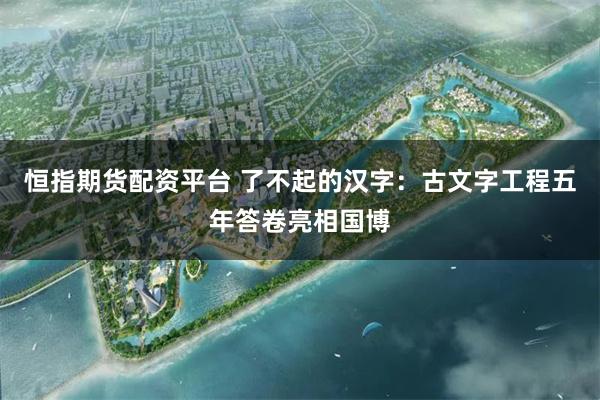 恒指期货配资平台 了不起的汉字：古文字工程五年答卷亮相国博
