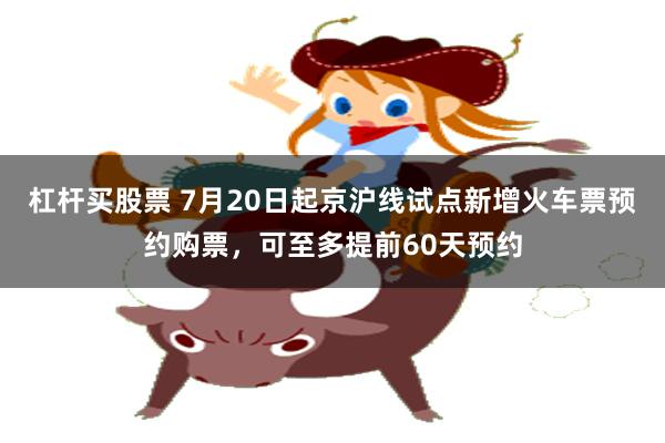 杠杆买股票 7月20日起京沪线试点新增火车票预约购票，可至多提前60天预约