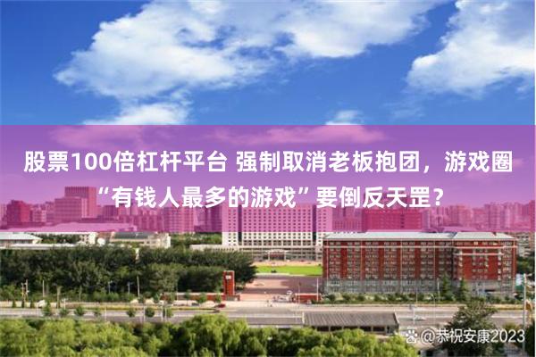 股票100倍杠杆平台 强制取消老板抱团，游戏圈“有钱人最多的游戏”要倒反天罡？