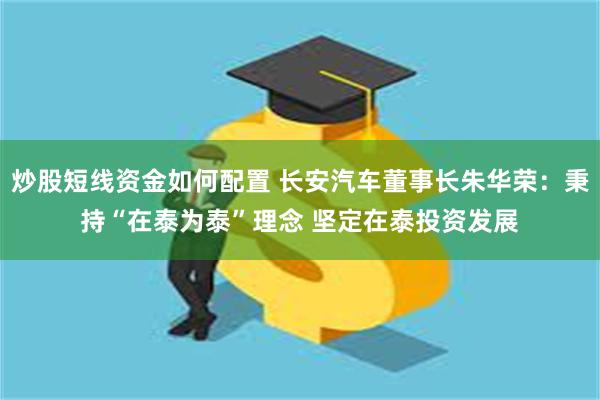 炒股短线资金如何配置 长安汽车董事长朱华荣：秉持“在泰为泰”理念 坚定在泰投资发展