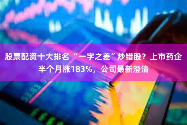 股票配资十大排名 “一字之差”炒错股？上市药企半个月涨183%，公司最新澄清