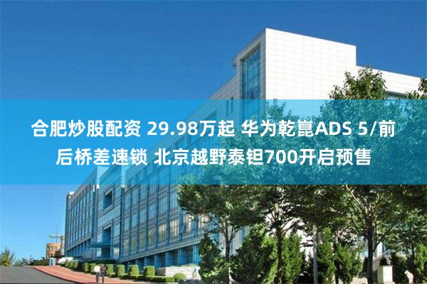 合肥炒股配资 29.98万起 华为乾崑ADS 5/前后桥差速锁 北京越野泰钽700开启预售