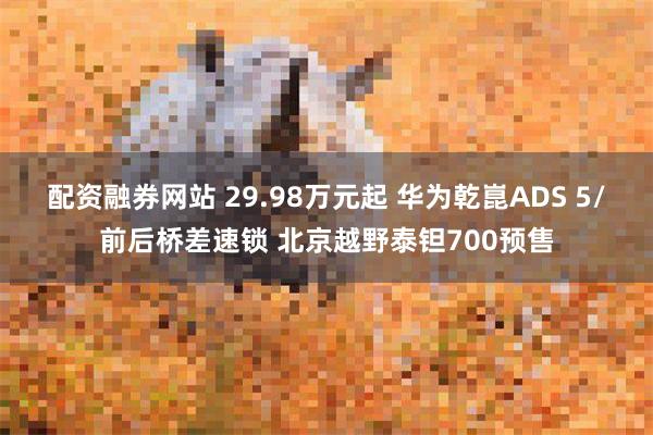 配资融券网站 29.98万元起 华为乾崑ADS 5/前后桥差速锁 北京越野泰钽700预售