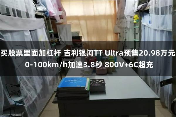 买股票里面加杠杆 吉利银河TT Ultra预售20.98万元 0-100km/h加速3.8秒 800V+6C超充
