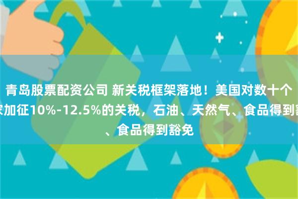 青岛股票配资公司 新关税框架落地！美国对数十个国家加征10%-12.5%的关税，石油、天然气、食品得到豁免