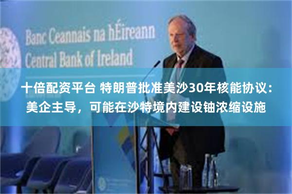 十倍配资平台 特朗普批准美沙30年核能协议：美企主导，可能在沙特境内建设铀浓缩设施