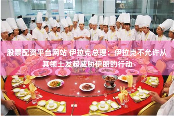 股票配资平台网站 伊拉克总理：伊拉克不允许从其领土发起威胁伊朗的行动