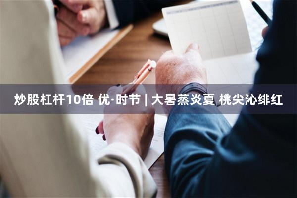 炒股杠杆10倍 优·时节 | 大暑蒸炎夏 桃尖沁绯红