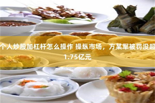 个人炒股加杠杆怎么操作 操纵市场，方某军被罚没超1.75亿元