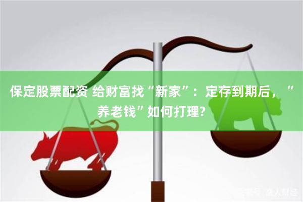 保定股票配资 给财富找“新家”：定存到期后，“养老钱”如何打理?