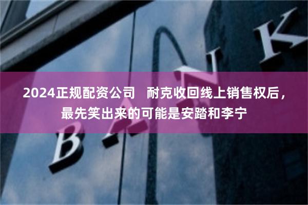 2024正规配资公司 耐克收回线上销售权后,最先笑出来的可能是安踏和李宁