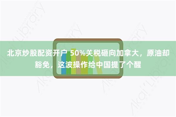北京炒股配资开户 50%关税砸向加拿大，原油却豁免，这波操作给中国提了个醒