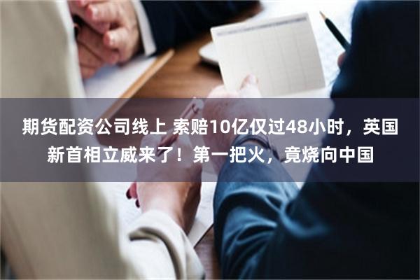期货配资公司线上 索赔10亿仅过48小时，英国新首相立威来了！第一把火，竟烧向中国