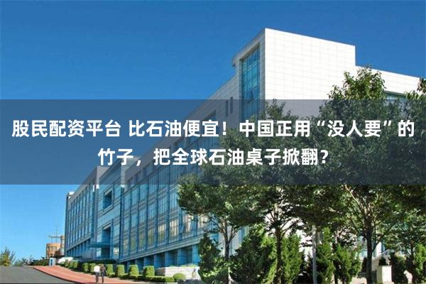 股民配资平台 比石油便宜！中国正用“没人要”的竹子，把全球石油桌子掀翻？