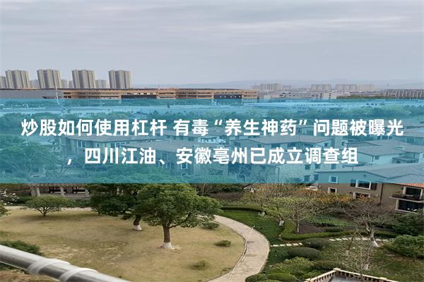 炒股如何使用杠杆 有毒“养生神药”问题被曝光,四川江油、安徽亳州已成立调查组