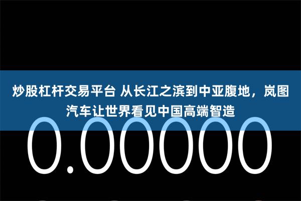 炒股杠杆交易平台 从长江之滨到中亚腹地，岚图汽车让世界看见中国高端智造