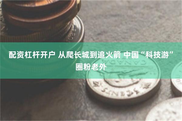 配资杠杆开户 从爬长城到追火箭 中国“科技游”圈粉老外