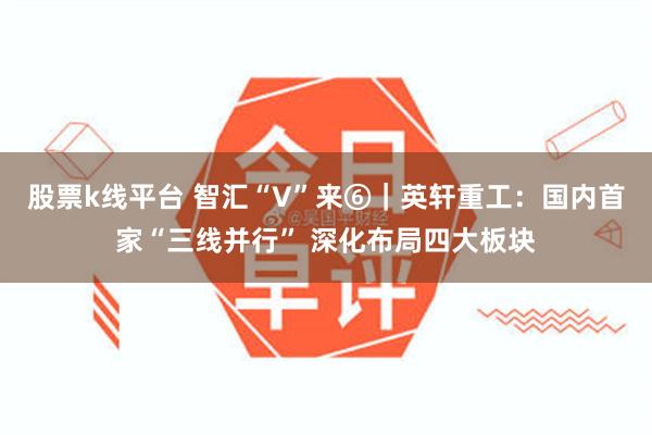 股票k线平台 智汇“V”来⑥｜英轩重工：国内首家“三线并行” 深化布局四大板块