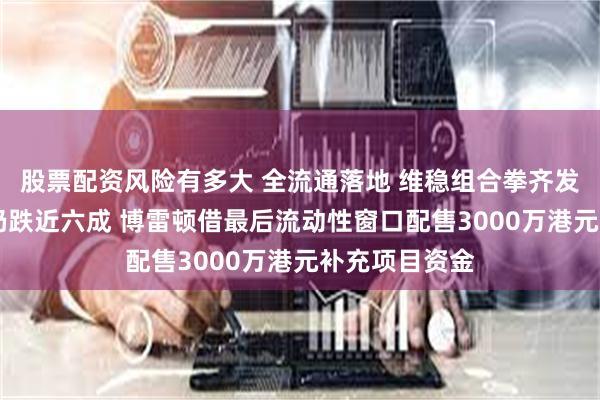股票配资风险有多大 全流通落地 维稳组合拳齐发力 年内股价仍跌近六成 博雷顿借最后流动性窗口配售3000万港元补充项目资金