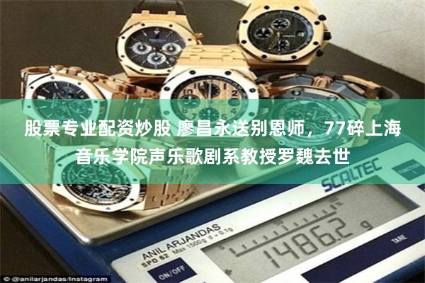 股票专业配资炒股 廖昌永送别恩师，77碎上海音乐学院声乐歌剧系教授罗魏去世