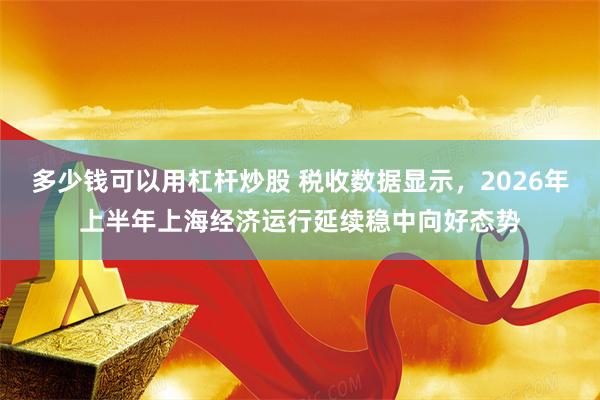 多少钱可以用杠杆炒股 税收数据显示，2026年上半年上海经济运行延续稳中向好态势