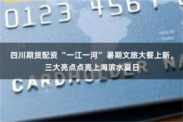 四川期货配资 “一江一河” 暑期文旅大餐上新,三大亮点点亮上海滨水夏日