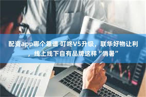 配资app哪个靠谱 叮咚V5升级，联华好物让利，线上线下自有品牌这样“消暑”