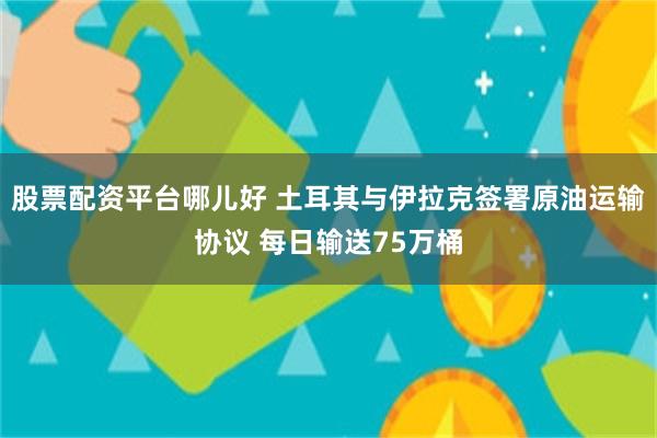 股票配资平台哪儿好 土耳其与伊拉克签署原油运输协议 每日输送75万桶