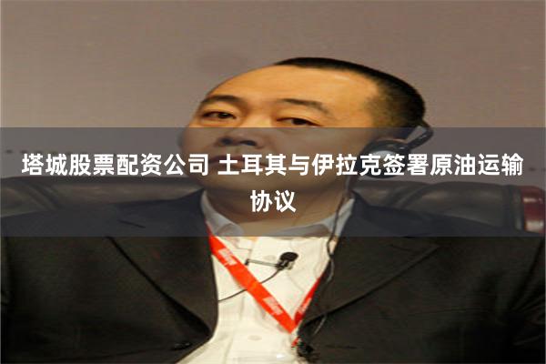塔城股票配资公司 土耳其与伊拉克签署原油运输协议