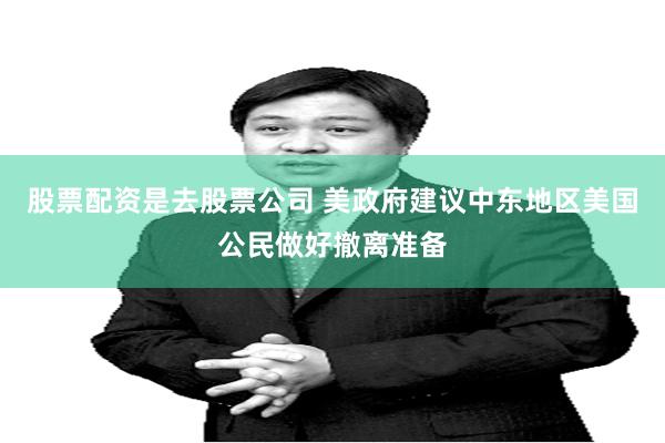 股票配资是去股票公司 美政府建议中东地区美国公民做好撤离准备