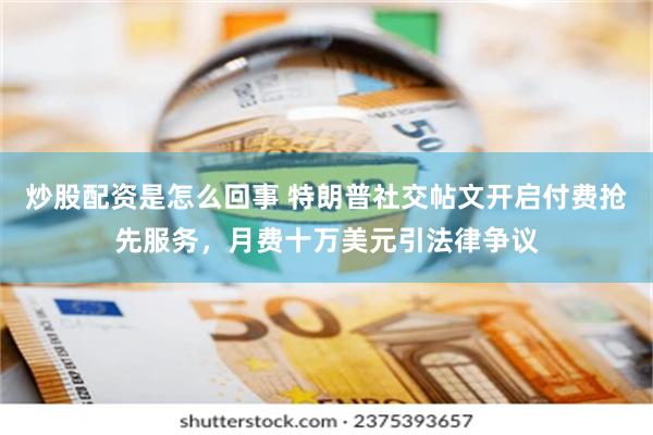炒股配资是怎么回事 特朗普社交帖文开启付费抢先服务，月费十万美元引法律争议