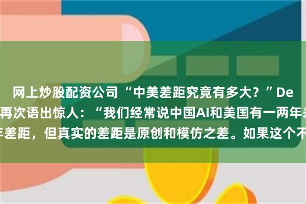 网上炒股配资公司 “中美差距究竟有多大？”DeepSeek创始人梁文锋再次语出惊人：“我们经常说中国AI和美国有一两年差距，但真实的差距是原创和模仿之差。如果这个不改变，中国只能是追随者”