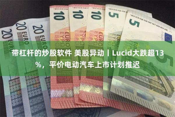 带杠杆的炒股软件 美股异动丨Lucid大跌超13%，平价电动汽车上市计划推迟