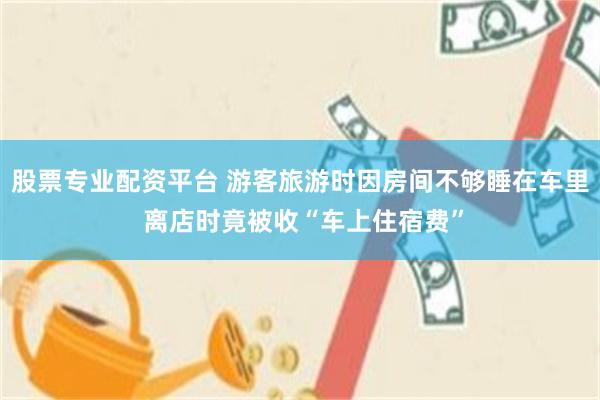 股票专业配资平台 游客旅游时因房间不够睡在车里 离店时竟被收“车上住宿费”